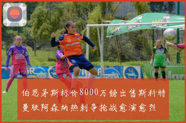伯恩茅斯标价8000万镑出售斯科特曼联阿森纳热刺争抢战愈演愈烈