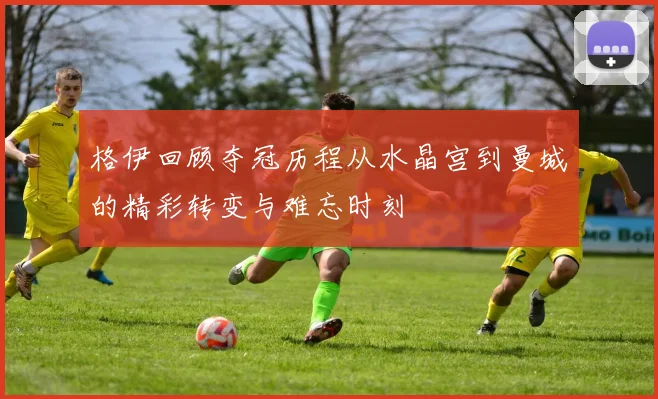 格伊回顾夺冠历程从水晶宫到曼城的精彩转变与难忘时刻