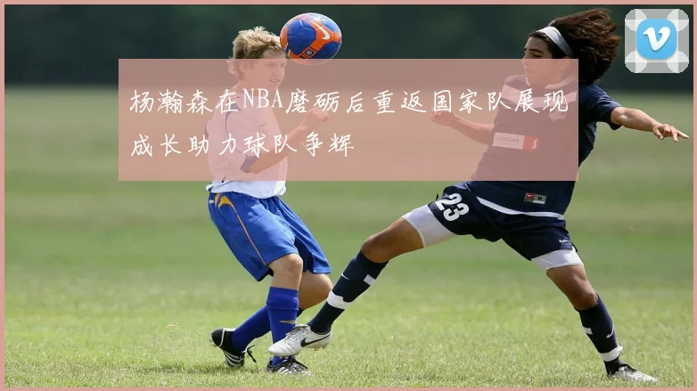 杨瀚森在NBA磨砺后重返国家队展现成长助力球队争辉