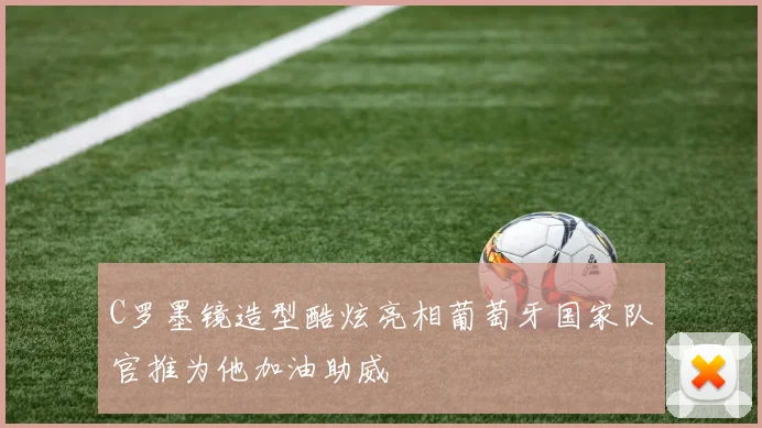 C罗墨镜造型酷炫亮相葡萄牙国家队官推为他加油助威