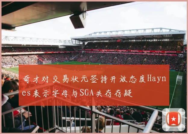奇才对交易状元签持开放态度Haynes表示字母与SGA共存存疑