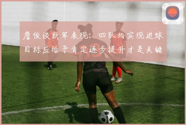 詹俊谈新军表现：四队均实现进球目标应给予肯定逐步提升才是关键