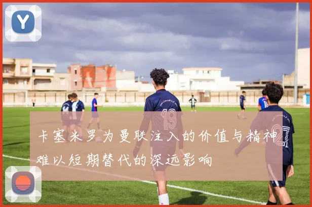 卡塞米罗为曼联注入的价值与精神难以短期替代的深远影响