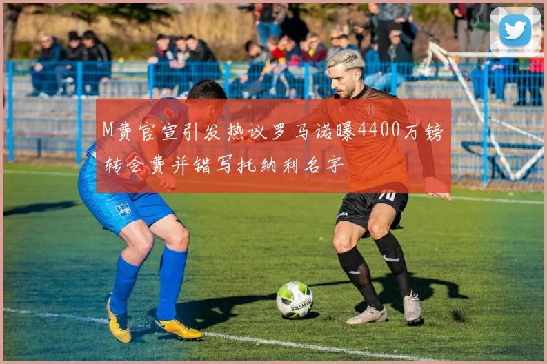 M费官宣引发热议罗马诺曝4400万镑转会费并错写托纳利名字