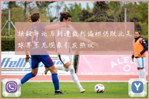 杨毅评论马刺遭裁判偏袒仍败北足球界罕见现象引发热议