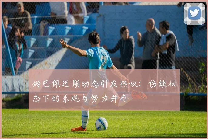 姆巴佩近期动态引发热议：伤缺状态下的乐观与努力并存